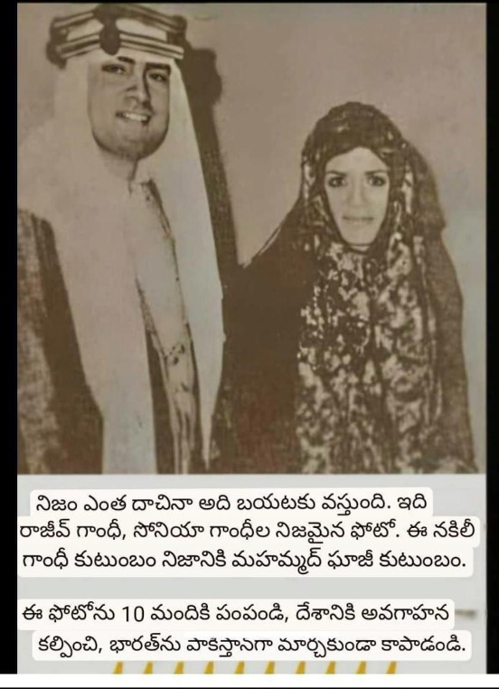May be an image of 1 person and text that says "నిజం ఎంత దాచినా అది బయటకు వస్తుంది ఇది రాజీవ్ గాంధీ, సోనియా గాంధీల నిజమైన ఫోటో. ఈ నకిలీ గాంధీ కుటుంబం నిజానికి మహమ్మద్ ఘాజీ కుటుంబం. ఈ ఫోటోను 10 మందికి పంపండి, దేశానికి అవగాహన కల్పించి, భారత్‌ను పాకిస్తానగా మార్చకుండా కాపాడండి."